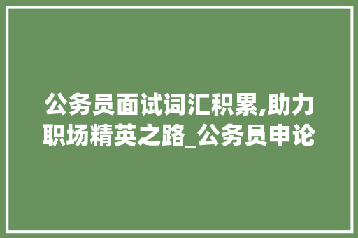 公务员面试词汇积累,助力职场精英之路_公务员申论面试积累词汇
