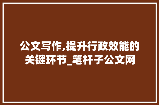 公文写作,提升行政效能的关键环节_笔杆子公文网
