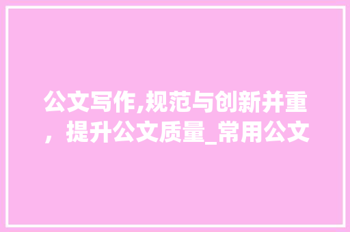 公文写作,规范与创新并重，提升公文质量_常用公文写作基础知识