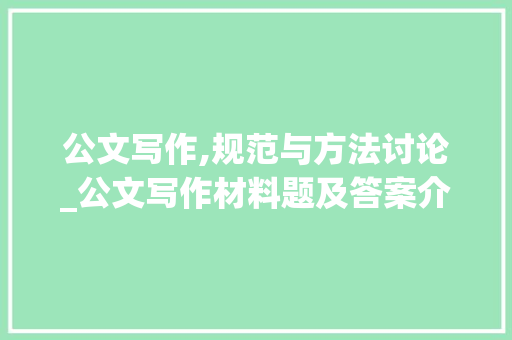 公文写作,规范与方法讨论_公文写作材料题及答案介绍