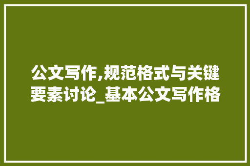 公文写作,规范格式与关键要素讨论_基本公文写作格式 范文赏析