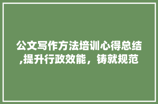 公文写作方法培训心得总结,提升行政效能，铸就规范之作_公文写作方法培训总结