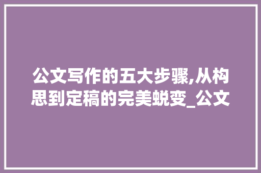 公文写作的五大步骤,从构思到定稿的完美蜕变_公文写作的一般步骤 范文赏析