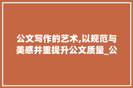 公文写作的艺术,以规范与美感并重提升公文质量_公文范例素材