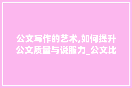 公文写作的艺术,如何提升公文质量与说服力_公文比赛的公文怎么写