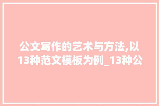 公文写作的艺术与方法,以13种范文模板为例_13种公文写作范文模板