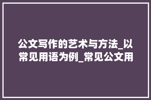 公文写作的艺术与方法_以常见用语为例_常见公文用语 写作技巧