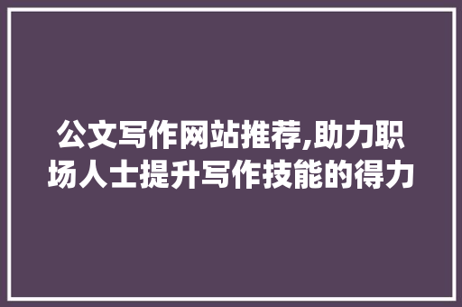 公文写作网站推荐,助力职场人士提升写作技能的得力助手_公文写作网站推荐