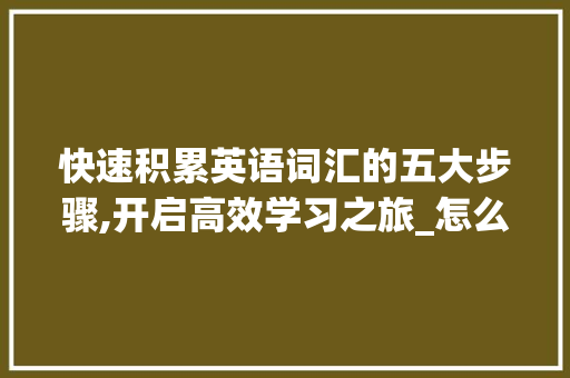 快速积累英语词汇的五大步骤,开启高效学习之旅_怎么积累英语词汇最快