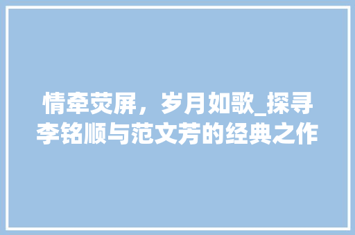 情牵荧屏，岁月如歌_探寻李铭顺与范文芳的经典之作_李铭顺范文芳演过的电视剧