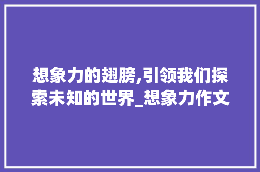 想象力的翅膀,引领我们探索未知的世界_想象力作文300字 简历模板
