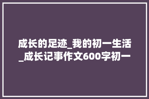 成长的足迹_我的初一生活_成长记事作文600字初一