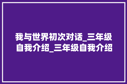 我与世界初次对话_三年级自我介绍_三年级自我介绍作文300字 简历模板