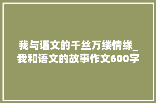 我与语文的千丝万缕情缘_我和语文的故事作文600字初中