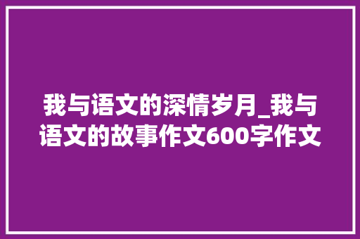 我与语文的深情岁月_我与语文的故事作文600字作文