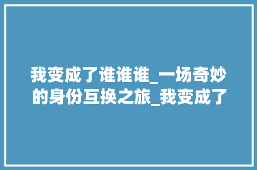 我变成了谁谁谁_一场奇妙的身份互换之旅_我变成了谁谁谁作文四百字