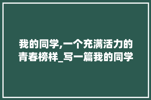我的同学,一个充满活力的青春榜样_写一篇我的同学的作文300字