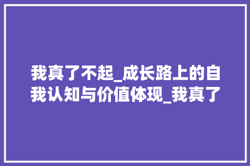 我真了不起_成长路上的自我认知与价值体现_我真了不起500字作文