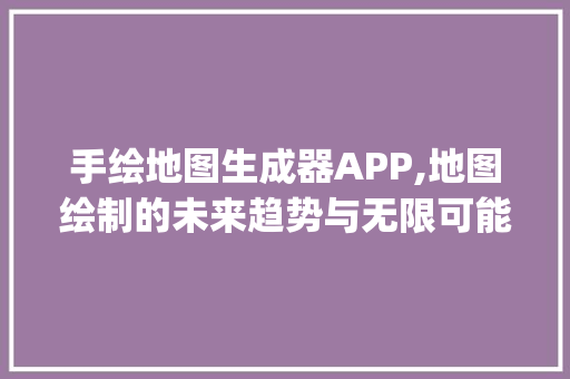 手绘地图生成器APP,地图绘制的未来趋势与无限可能_手绘地图生成器app 写作社区