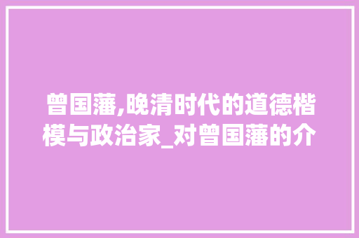 曾国藩,晚清时代的道德楷模与政治家_对曾国藩的介绍