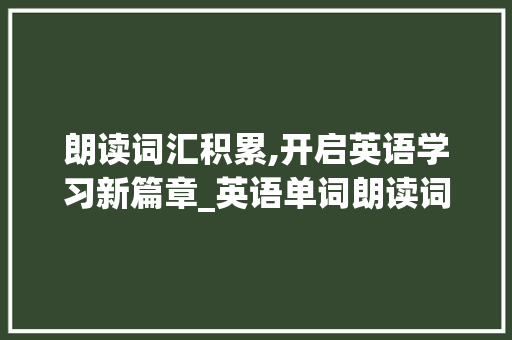 朗读词汇积累,开启英语学习新篇章_英语单词朗读词汇积累