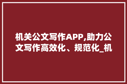机关公文写作APP,助力公文写作高效化、规范化_机关公文写作app
