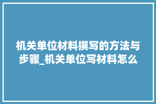 机关单位材料撰写的方法与步骤_机关单位写材料怎么写