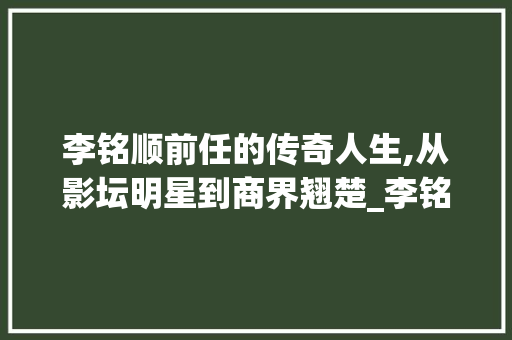 李铭顺前任的传奇人生,从影坛明星到商界翘楚_李铭顺前任