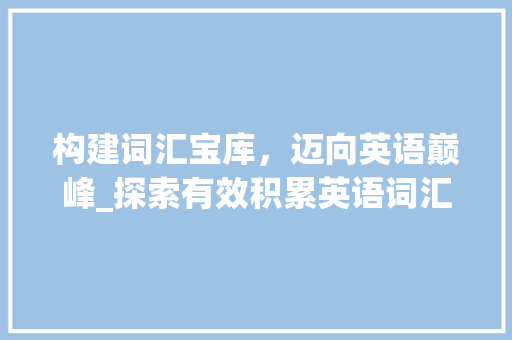 构建词汇宝库，迈向英语巅峰_探索有效积累英语词汇的方法_想要积累英语词汇怎么说