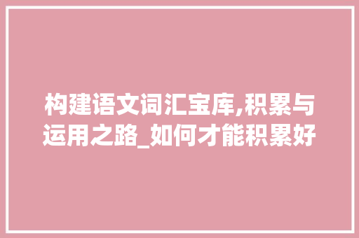 构建语文词汇宝库,积累与运用之路_如何才能积累好语文词汇