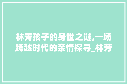 林芳孩子的身世之谜,一场跨越时代的亲情探寻_林芳的孩子是谁的