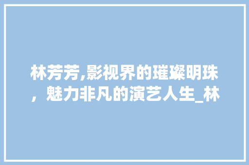 林芳芳,影视界的璀璨明珠，魅力非凡的演艺人生_林芳芳的扮演者
