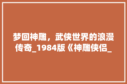 梦回神雕，武侠世界的浪漫传奇_1984版《神雕侠侣_1984版神雕侠侣 词汇积累
