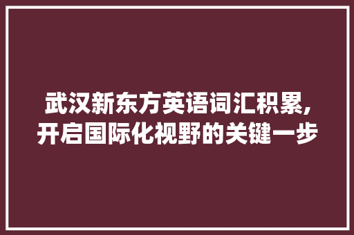 武汉新东方英语词汇积累,开启国际化视野的关键一步_武汉新东方英语词汇积累