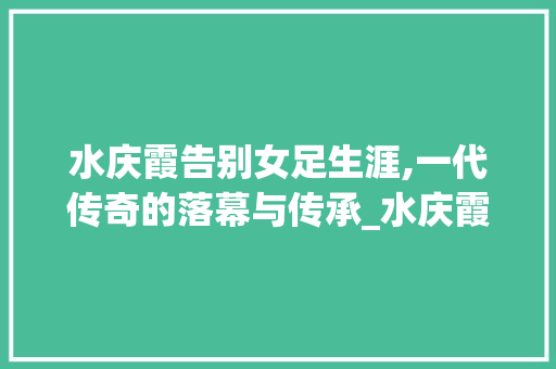 水庆霞告别女足生涯,一代传奇的落幕与传承_水庆霞告别女足生涯