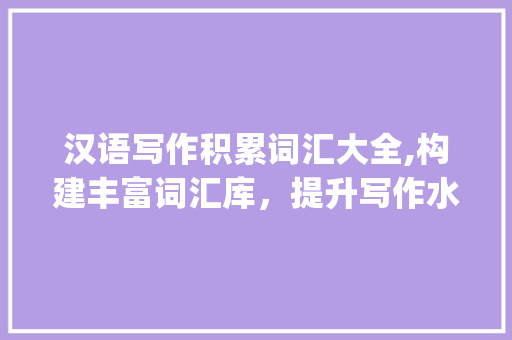 汉语写作积累词汇大全,构建丰富词汇库，提升写作水平_汉语写作积累词汇大全