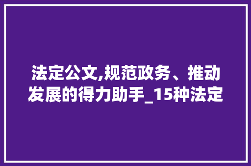 法定公文,规范政务、推动发展的得力助手_15种法定公文适用范围