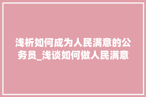 浅析如何成为人民满意的公务员_浅谈如何做人民满意的公务员