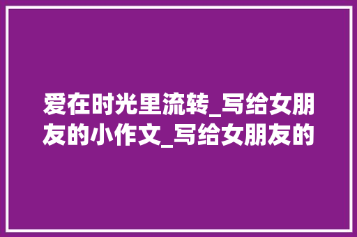 爱在时光里流转_写给女朋友的小作文_写给女朋友的小作文可复制