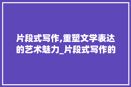片段式写作,重塑文学表达的艺术魅力_片段式写作的好处