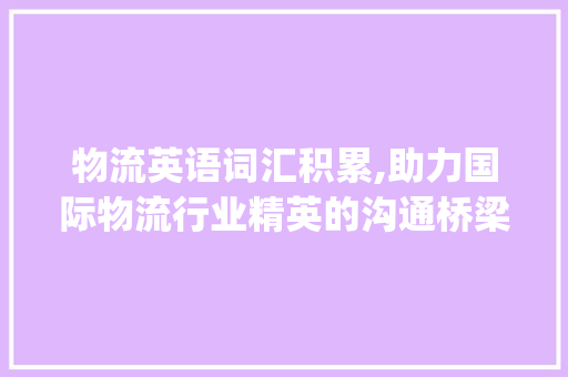 物流英语词汇积累,助力国际物流行业精英的沟通桥梁_物流英语词汇积累文案app