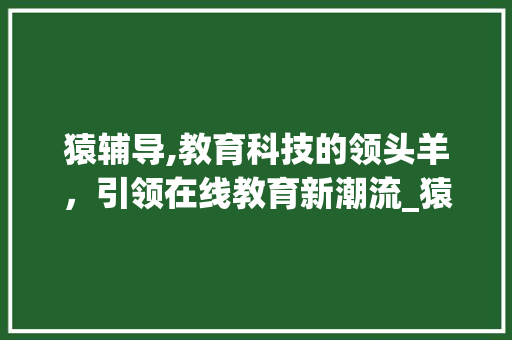 猿辅导,教育科技的领头羊，引领在线教育新潮流_猿辅导