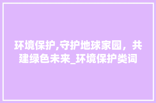 环境保护,守护地球家园，共建绿色未来_环境保护类词汇积累