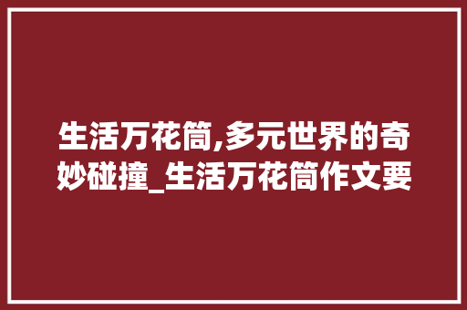 生活万花筒,多元世界的奇妙碰撞_生活万花筒作文要求