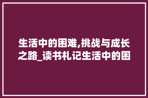 生活中的困难,挑战与成长之路_读书札记生活中的困难 简历模板