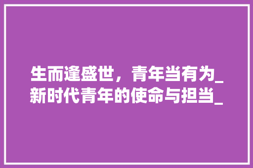 生而逢盛世，青年当有为_新时代青年的使命与担当_生而逢盛世青年当有为作文