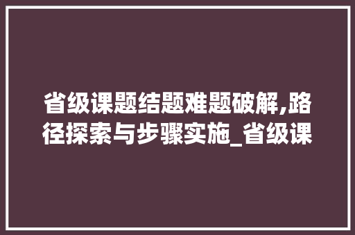 省级课题结题难题破解,路径探索与步骤实施_省级课题结不了题怎么办