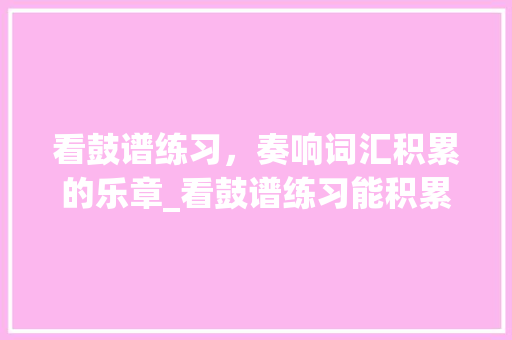 看鼓谱练习，奏响词汇积累的乐章_看鼓谱练习能积累词汇吗 诗歌创作