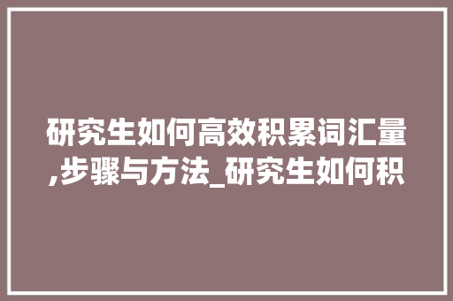 研究生如何高效积累词汇量,步骤与方法_研究生如何积累词汇量 商业文案