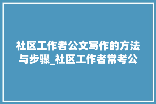 社区工作者公文写作的方法与步骤_社区工作者常考公文